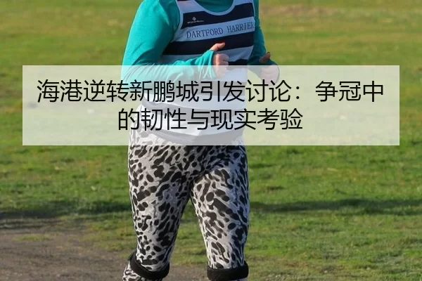 海港逆转新鹏城引发讨论：争冠中的韧性与现实考验